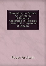 Toxophilus, the Schole, Or Partitions, of Shooting: Contayned in II Bookes . 1544 . 1571 Imprinted at London