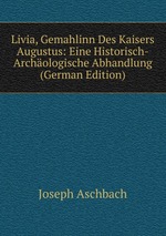 Livia, Gemahlinn Des Kaisers Augustus. Eine Historisch-Archologische Abhandlung