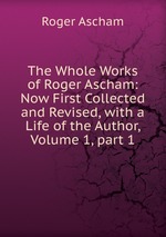 The Whole Works of Roger Ascham: Now First Collected and Revised, with a Life of the Author, Volume 1, part 1