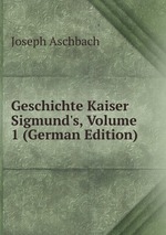 Geschichte Kaiser Sigmund`s, Volume 1 (German Edition)