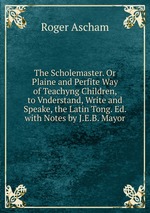 The Scholemaster. Or Plaine and Perfite Way of Teachyng Children, to Vnderstand, Write and Speake, the Latin Tong. Ed. with Notes by J.E.B. Mayor