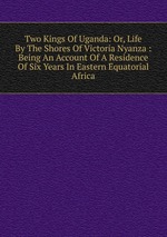 Two Kings Of Uganda: Or, Life By The Shores Of Victoria Nyanza : Being An Account Of A Residence Of Six Years In Eastern Equatorial Africa
