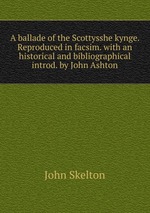 A ballade of the Scottysshe kynge. Reproduced in facsim. with an historical and bibliographical introd. by John Ashton