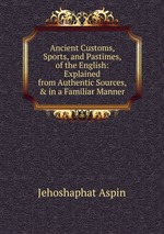 Ancient Customs, Sports, and Pastimes, of the English: Explained from Authentic Sources, & in a Familiar Manner