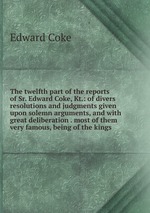 The twelfth part of the reports of Sr. Edward Coke, Kt.: of divers resolutions and judgments given upon solemn arguments, and with great deliberation . most of them very famous, being of the kings