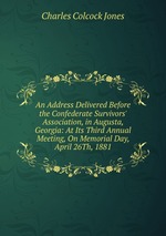 An Address Delivered Before the Confederate Survivors` Association, in Augusta, Georgia: At Its Third Annual Meeting, On Memorial Day, April 26Th, 1881