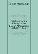 Catalogue of the Library of the Boston Athenaeum: 1807-1871, Part 1