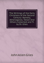 The Writings of the Early Christians of the Second Century: Namely, Athenagoras, Tatian And Others Collected and Tr. by Dr. Giles