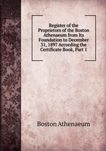 Register of the Proprietors of the Boston Athenaeum from Its Foundation to December 31, 1897 According the Certificate Book, Part 1