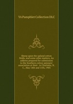 Sheep upon the upland cotton fields, and some other matters. An address prepared for submission to the Southern cotton spinners` association at their . in Charlotte, N.C., May 14th and 15th, 1903