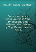 Correspondence Class Course in Yogi Philosophy and Oriental Occultism by Yogi Ramacharaka Pseud.