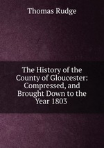 The History of the County of Gloucester: Compressed, and Brought Down to the Year 1803