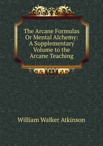 The Arcane Formulas Or Mental Alchemy. A Supplementary Volume to the Arcane Teaching