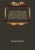The Mercy of the government indicated: to which are added remarks upon a late pamphlet entituled An argument to prove the affections of the people the best security of the government