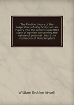 The Pauline theory of the inspiration of Holy Scripture: an inquiry into the present unsettled state of opinion concerning the nature of personal . basis the inspiration of Holy Scripture
