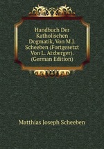 Handbuch Der Katholischen Dogmatik, Von M.J. Scheeben. Volume 1