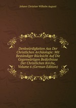 Denkwrdigkeiten Aus Der Christlichen Archologie: Mit Bestndiger Rcksicht Auf Die Gegenwrtigen Bedrfnisse Der Christlichen Kirche, Volume 6 (German Edition)