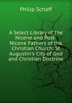 A Select Library of the Nicene and Post-Nicene Fathers of the Christian Church: St Augustin`s City of God and Christian Doctrine
