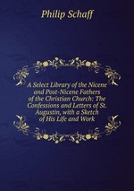 A Select Library of the Nicene and Post-Nicene Fathers of the Christian Church: The Confessions and Letters of St. Augustin, with a Sketch of His Life and Work
