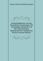 Denkwrdigkeiten Aus Der Christlichen Archologie: Mit Bestndiger Rcksicht Auf Die Gegenwrtigen Bedrfnisse Der Christlichen Kirche (German Edition)