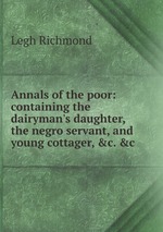 Annals of the poor: containing the dairyman`s daughter, the negro servant, and young cottager,  c.  c