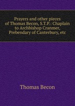 Prayers and other pieces of Thomas Becon, S.T.P.: Chaplain to Archbishop Cranmer, Prebendary of Canterbury, etc