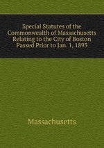 Special Statutes of the Commonwealth of Massachusetts Relating to the City of Boston Passed Prior to Jan. 1, 1893