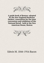 A guide book of Boston: adopted by the New England Hardware Dealers` Association for the joint convention and exhibition of the National Retail . held at the New American House, Boston