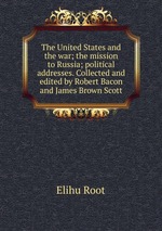 The United States and the war; the mission to Russia; political addresses. Collected and edited by Robert Bacon and James Brown Scott