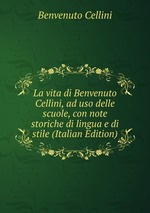 La vita di Benvenuto Cellini, ad uso delle scuole, con note storiche di lingua e di stile (Italian Edition)