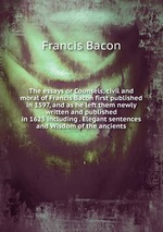 The essays or Counsels, civil and moral of Francis Bacon first published in 1597, and as he left them newly written and published in 1625 including . Elegant sentences and Wisdom of the ancients