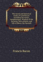 The moral and historical works of Lord Bacon: including his essays, Apophthegms, Wisdom of the ancients, New atlantis, and Life of Henry the Seventh