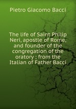 The life of Saint Philip Neri, apostle of Rome, and founder of the congregation of the oratory ; from the Italian of Father Bacci