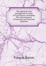 The physical and metaphysical works of Lord Bacon, including The advancement of learning and Nouvum organum