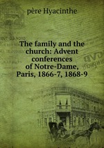 The family and the church: Advent conferences of Notre-Dame, Paris, 1866-7, 1868-9