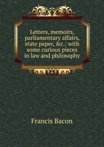 Letters, memoirs, parliamentary affairs, state paper, &c.: with some curious pieces in law and philosophy
