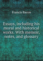 Essays, including his moral and historical works. With memoir, notes, and glossary