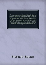 The essays, or Councils, civil and moral. With a Table of the colours of good and evil, and a Discourse of the wisdom of the ancients. To which is added in this ed. the character of Queen Elizabeth