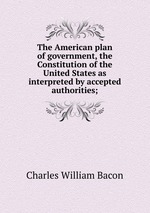 The American plan of government, the Constitution of the United States as interpreted by accepted authorities;