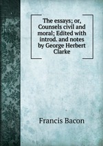 The essays; or, Counsels civil and moral; Edited with introd. and notes by George Herbert Clarke