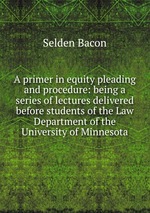 A primer in equity pleading and procedure: being a series of lectures delivered before students of the Law Department of the University of Minnesota