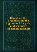 Report on the organization of a high school for girls, and seminary for female teachers