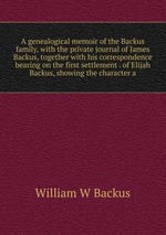 A genealogical memoir of the Backus family, with the private journal of James Backus, together with his correspondence bearing on the first settlement . of Elijah Backus, showing the character a