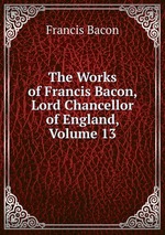 The Works of Francis Bacon, Lord Chancellor of England, Volume 13