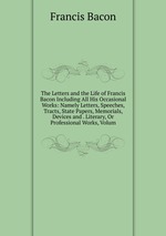 The Letters and the Life of Francis Bacon Including All His Occasional Works: Namely Letters, Speeches, Tracts, State Papers, Memorials, Devices and . Literary, Or Professional Works, Volum