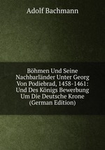 Bhmen Und Seine Nachbarlnder Unter Georg Von Podiebrad, 1458-1461: Und Des Knigs Bewerbung Um Die Deutsche Krone (German Edition)