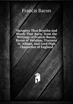 `thoughts That Breathe and Words That Burn,` from the Writings of Francis Bacon, Baron of Verulam, Viscount St. Albans, and Lord High Chancellor of England