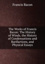 The Works of Francis Bacon: The History of Winds. the History of Condensations and Rarifactions, and Physical Essays