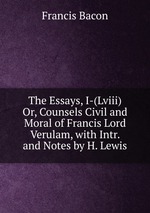 The Essays, I-(Lviii) Or, Counsels Civil and Moral of Francis Lord Verulam, with Intr. and Notes by H. Lewis
