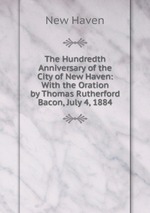 The Hundredth Anniversary of the City of New Haven: With the Oration by Thomas Rutherford Bacon, July 4, 1884